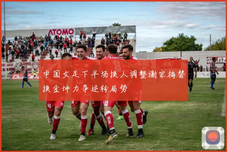 中国女足下半场换人调整谢宗梅替换金坤力争逆转局势