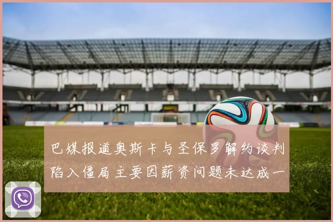 巴媒报道奥斯卡与圣保罗解约谈判陷入僵局主要因薪资问题未达成一致