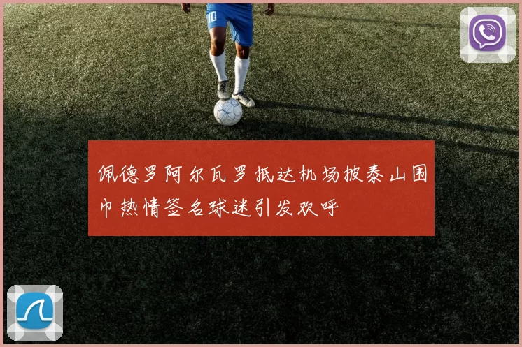 佩德罗阿尔瓦罗抵达机场披泰山围巾热情签名球迷引发欢呼