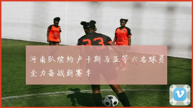 河南队续约卢卡斯马亚等六名球员全力备战新赛季