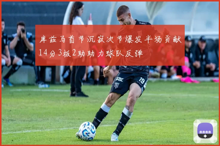 库兹马首节沉寂次节爆发半场贡献14分3板2助助力球队反弹
