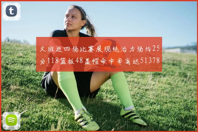 文班近四场比赛展现统治力场均25分118篮板48盖帽命中率高达513782