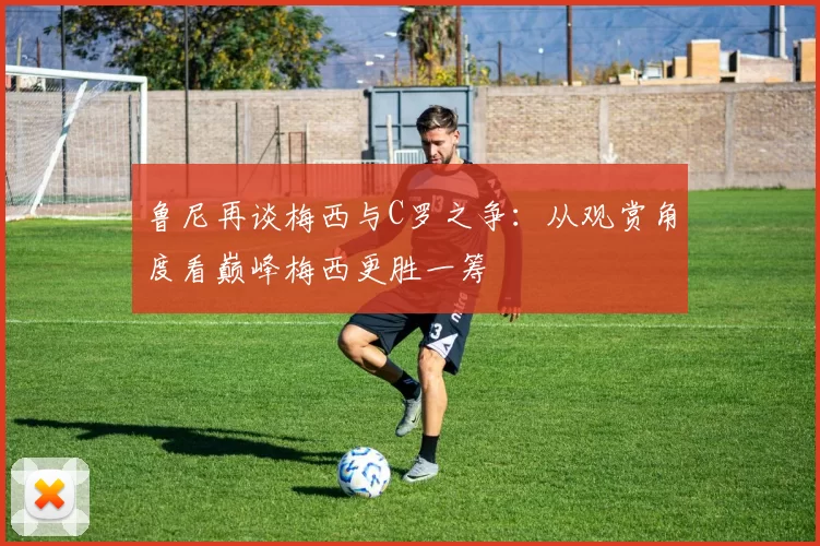 鲁尼再谈梅西与C罗之争：从观赏角度看巅峰梅西更胜一筹