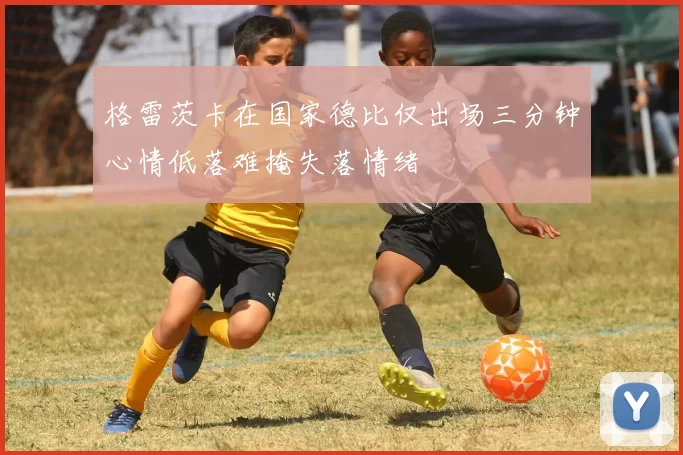 格雷茨卡在国家德比仅出场三分钟心情低落难掩失落情绪