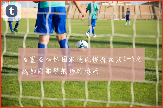 马塞洛回忆国家德比惨痛经历0-5之战如同噩梦般面对梅西