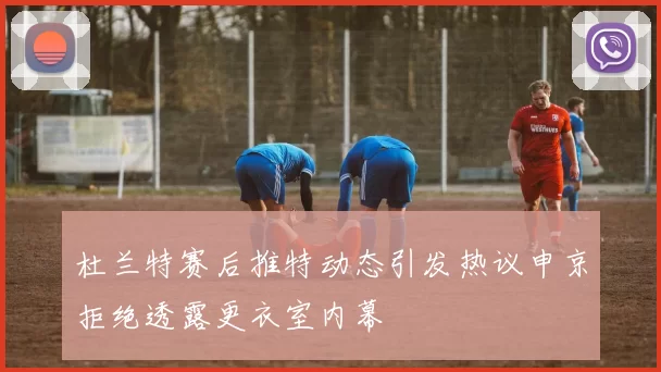 杜兰特赛后推特动态引发热议申京拒绝透露更衣室内幕