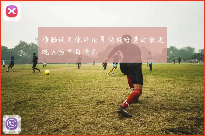 穆勒谈足球评论员偏好哈曼的激进观点为节目增色