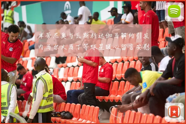 库蒂尼奥与瓦斯科达伽马解约引发内马尔大马丁等球星暖心留言安慰
