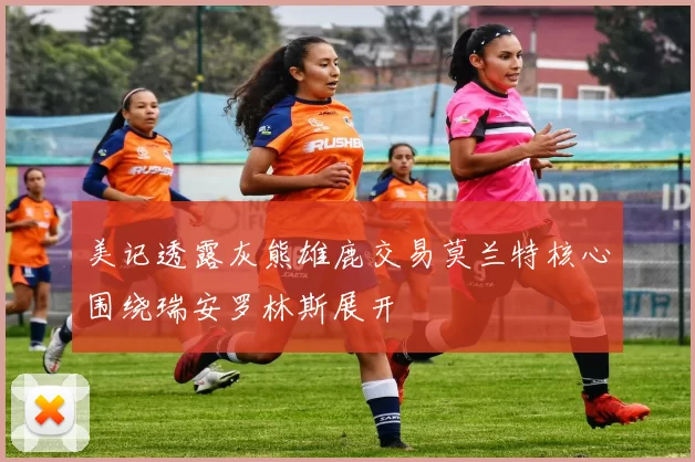美记透露灰熊雄鹿交易莫兰特核心围绕瑞安罗林斯展开