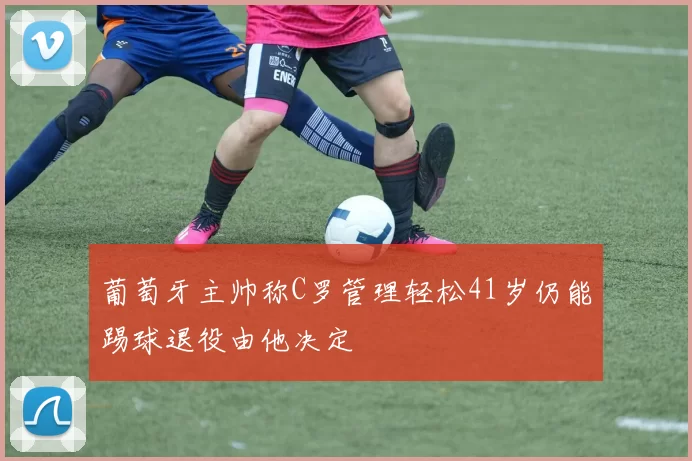 葡萄牙主帅称C罗管理轻松41岁仍能踢球退役由他决定
