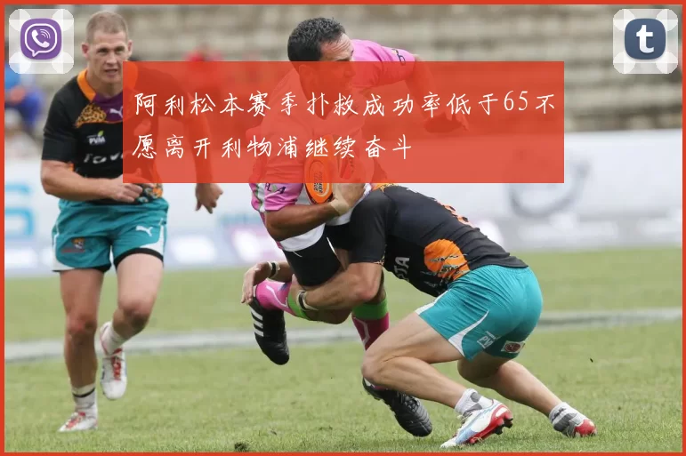 阿利松本赛季扑救成功率低于65不愿离开利物浦继续奋斗