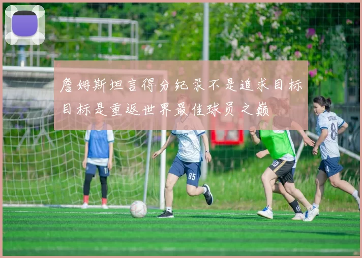 詹姆斯坦言得分纪录不是追求目标目标是重返世界最佳球员之巅