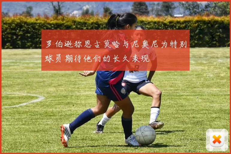 罗伯逊称恩古莫哈与尼奥尼为特别球员期待他们的长久表现