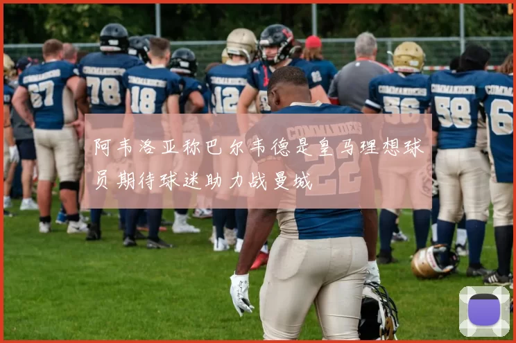 阿韦洛亚称巴尔韦德是皇马理想球员期待球迷助力战曼城