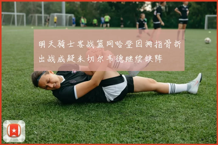 明天骑士客战篮网哈登因拇指骨折出战成疑米切尔韦德继续缺阵