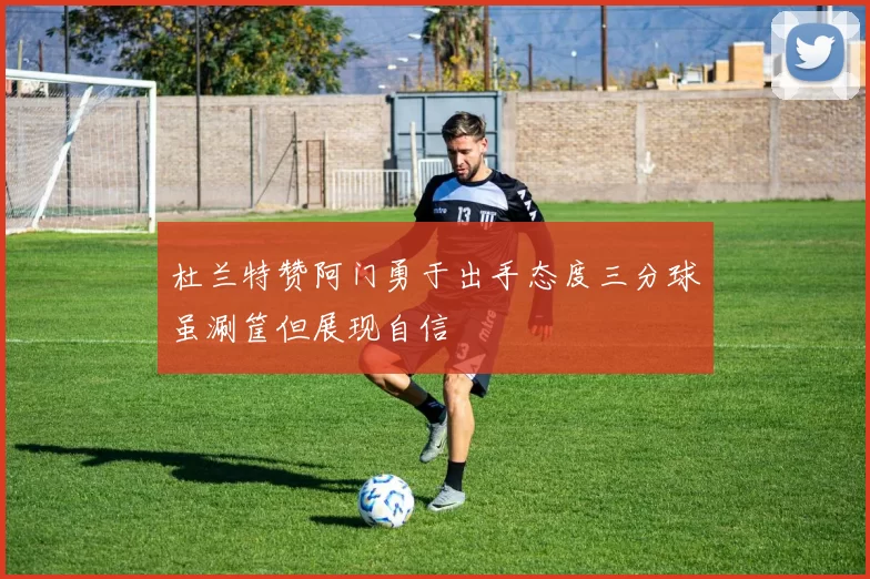 杜兰特赞阿门勇于出手态度三分球虽涮筐但展现自信