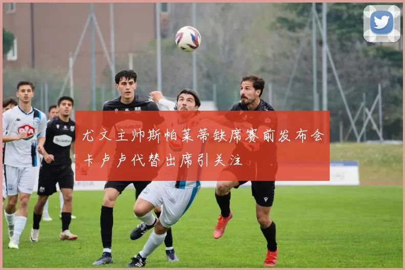 尤文主帅斯帕莱蒂缺席赛前发布会卡卢卢代替出席引关注