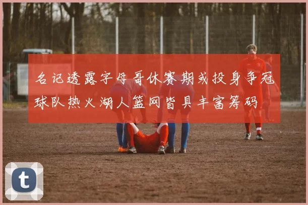 名记透露字母哥休赛期或投身争冠球队热火湖人篮网皆具丰富筹码