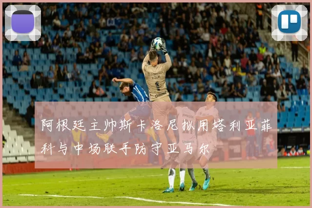 阿根廷主帅斯卡洛尼拟用塔利亚菲科与中场联手防守亚马尔