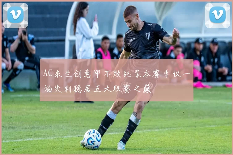 AC米兰创意甲不败纪录本赛季仅一场失利稳居五大联赛之巅