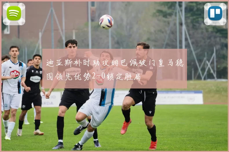 迪亚斯补时助攻姆巴佩破门皇马稳固领先优势2-0锁定胜局